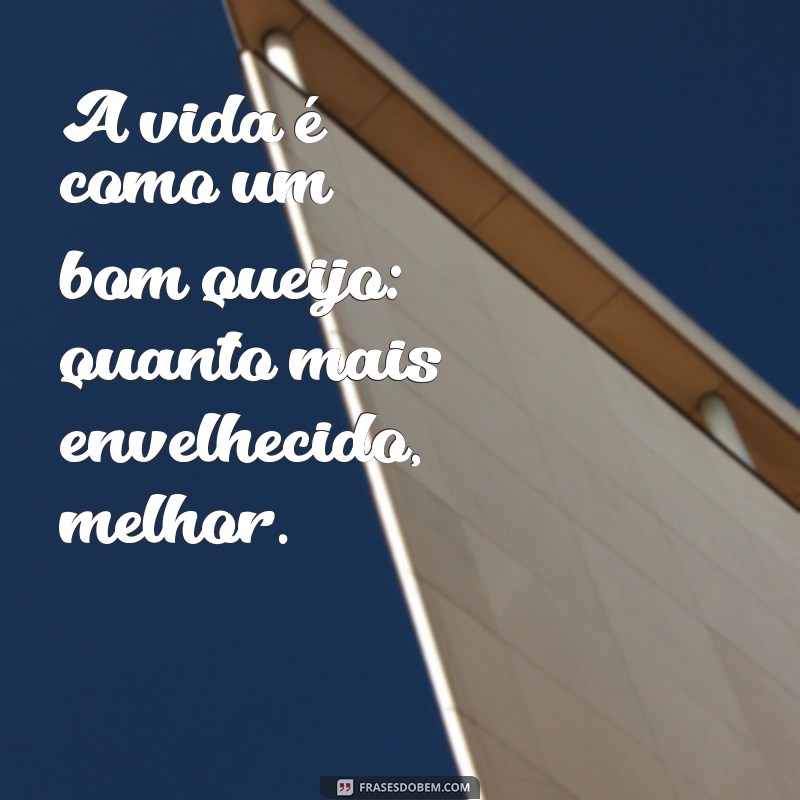 frases com queijo A vida é como um bom queijo: quanto mais envelhecido, melhor.