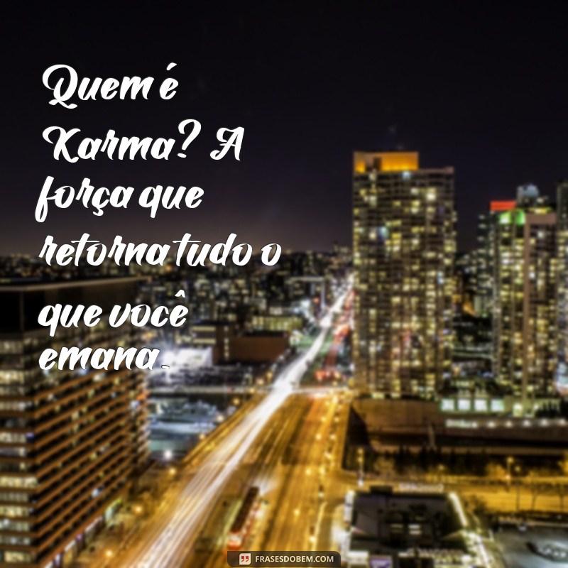 quem é karma Quem é Karma? A força que retorna tudo o que você emana.