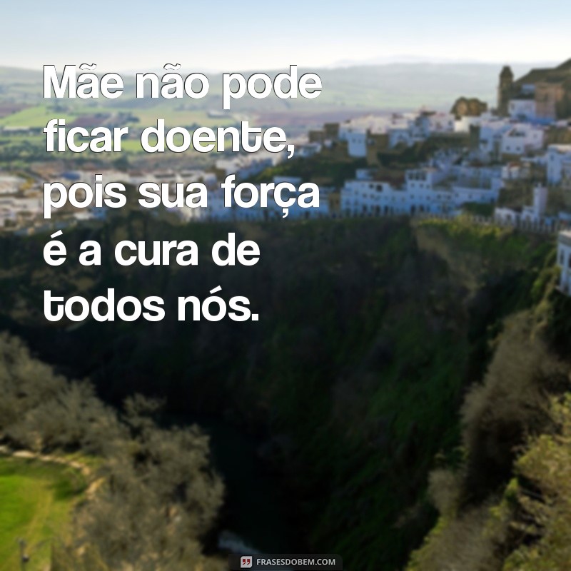 mãe não pode ficar doente frases Mãe não pode ficar doente, pois sua força é a cura de todos nós.