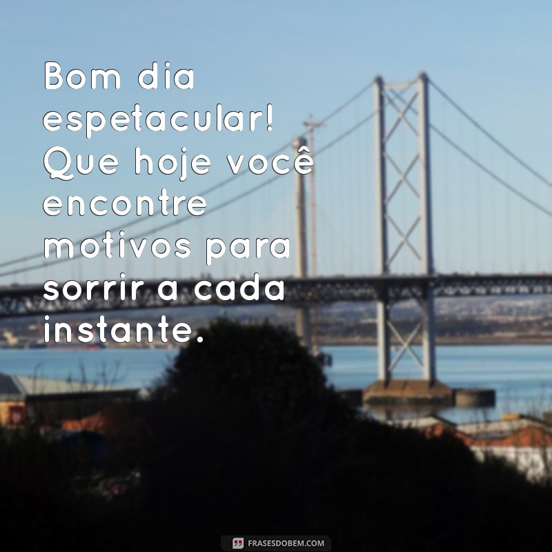 bom dia espetacular Bom dia espetacular! Que hoje você encontre motivos para sorrir a cada instante.