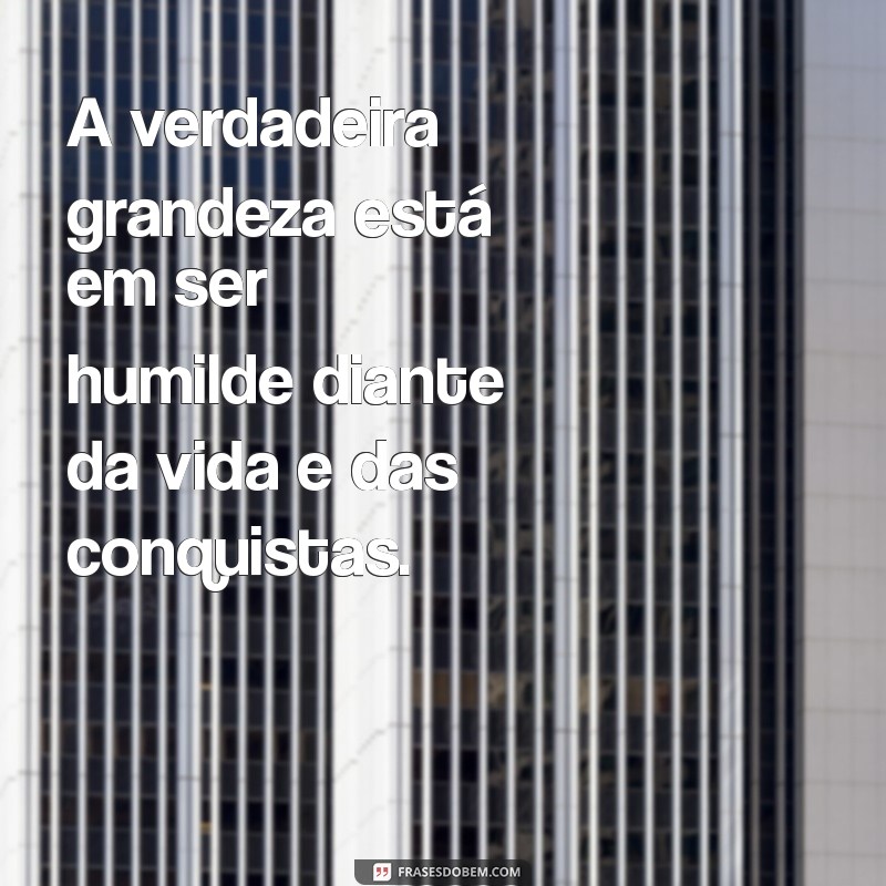 frases sobre ser humilde A verdadeira grandeza está em ser humilde diante da vida e das conquistas.