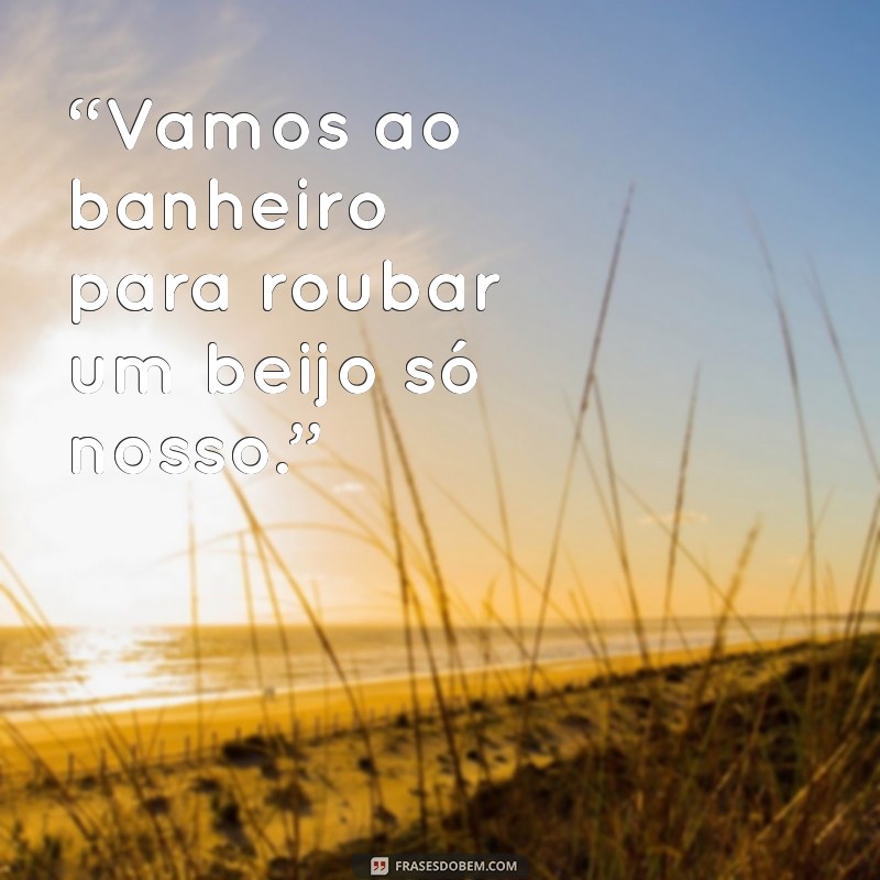 vai no banheiro pra gente se beijar “Vamos ao banheiro para roubar um beijo só nosso.”