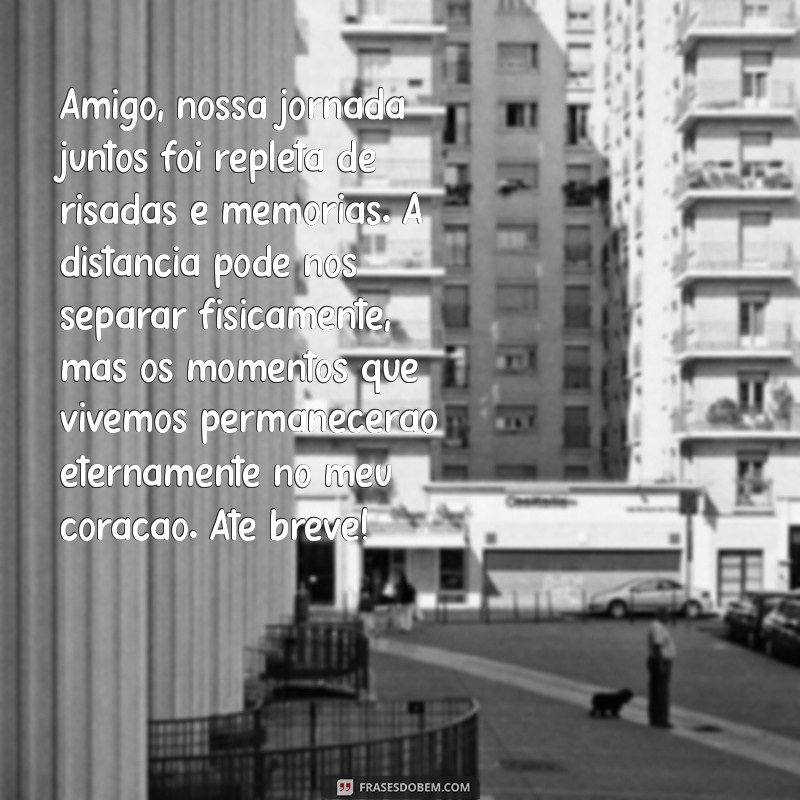 textos de despedida de amigos Amigo, nossa jornada juntos foi repleta de risadas e memórias. A distância pode nos separar fisicamente, mas os momentos que vivemos permanecerão eternamente no meu coração. Até breve!