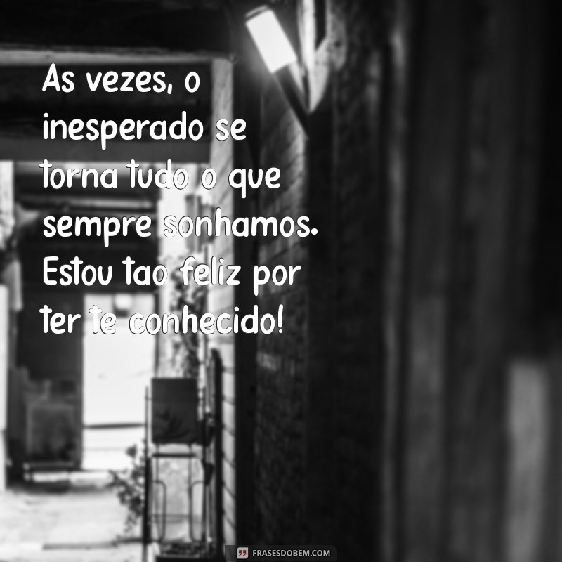 texto para quem acabou de conhecer uma pessoa especial Às vezes, o inesperado se torna tudo o que sempre sonhamos. Estou tão feliz por ter te conhecido!