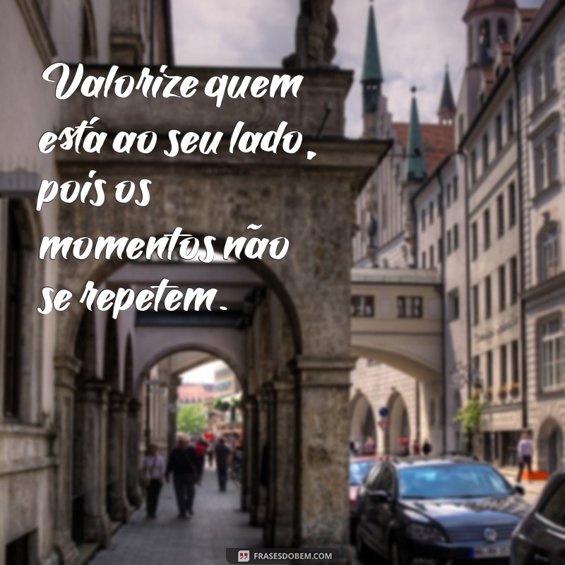 frases valorize enquanto tem Valorize quem está ao seu lado, pois os momentos não se repetem.