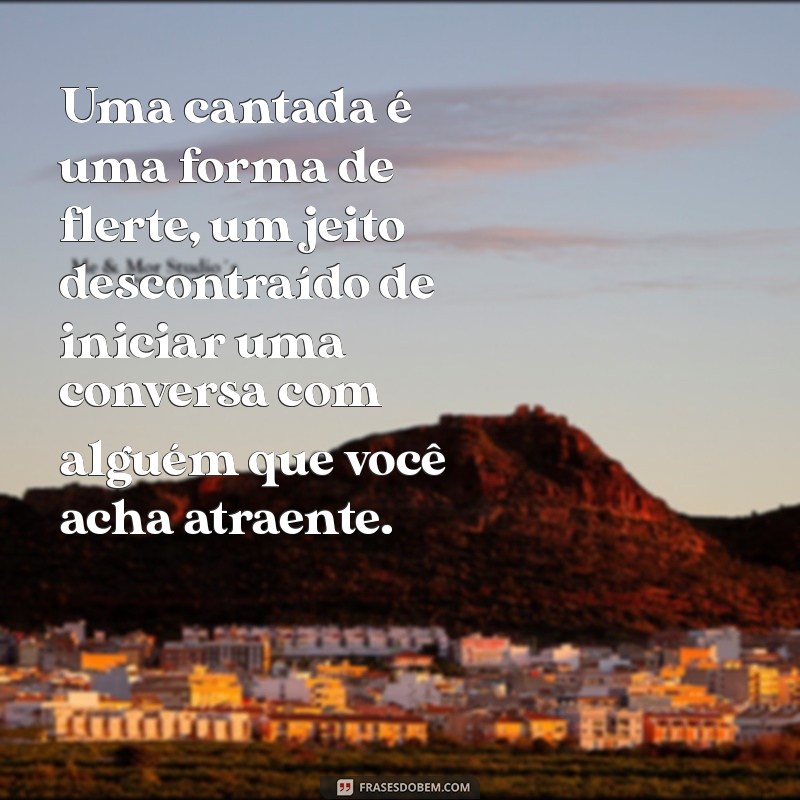 o que é uma cantada Uma cantada é uma forma de flerte, um jeito descontraído de iniciar uma conversa com alguém que você acha atraente.