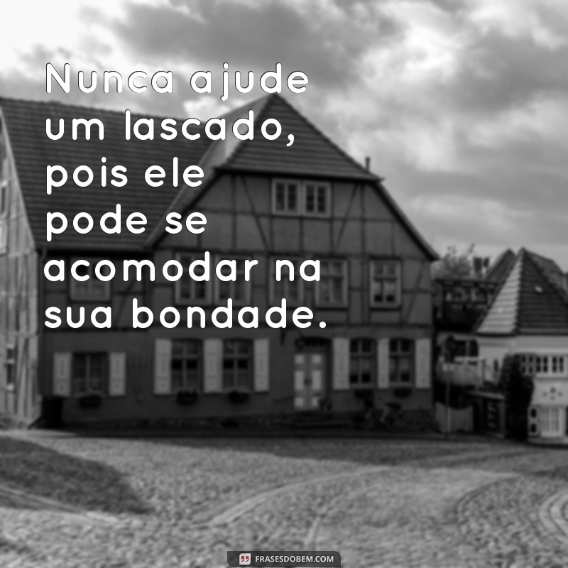 nunca ajude um lascado Nunca ajude um lascado, pois ele pode se acomodar na sua bondade.