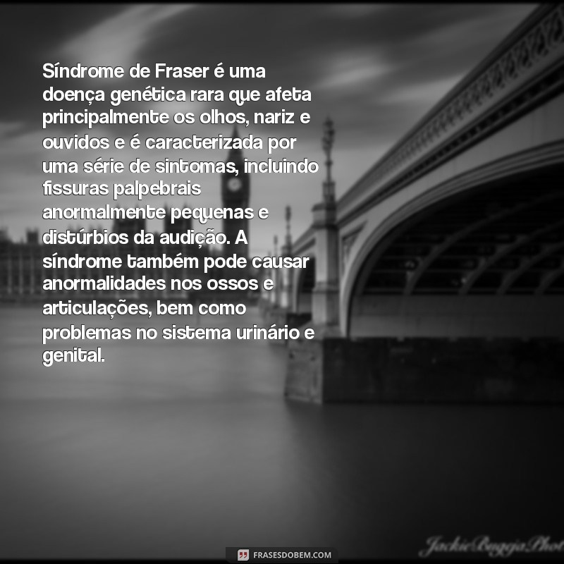 sindrome de fraser Síndrome de Fraser é uma doença genética rara que afeta principalmente os olhos, nariz e ouvidos e é caracterizada por uma série de sintomas, incluindo fissuras palpebrais anormalmente pequenas e distúrbios da audição. A síndrome também pode causar anormalidades nos ossos e articulações, bem como problemas no sistema urinário e genital.