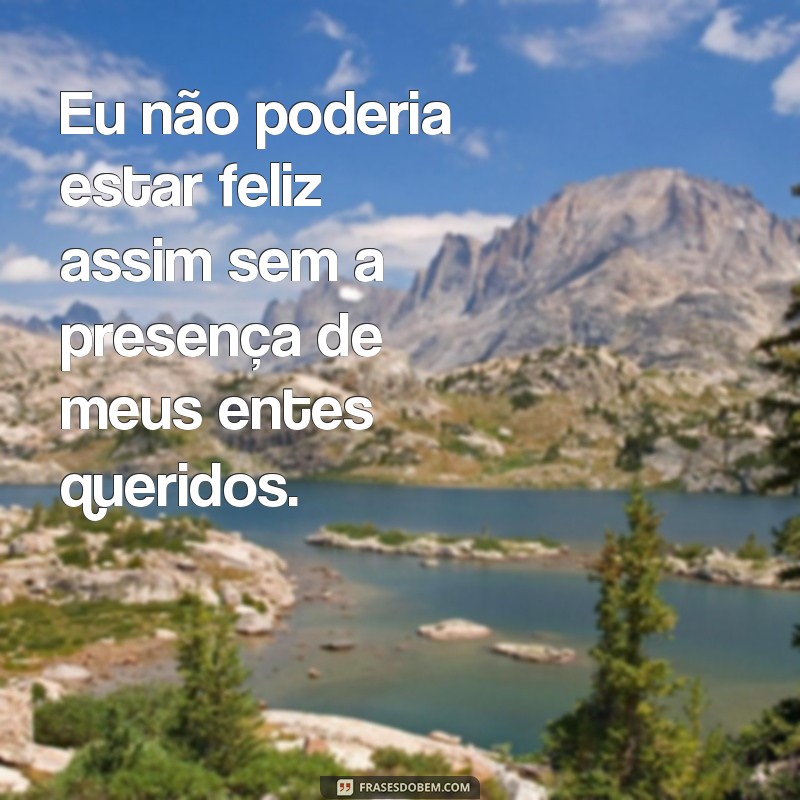 frases eu não poderia ta feliz assim Eu não poderia estar feliz assim sem a presença de meus entes queridos.