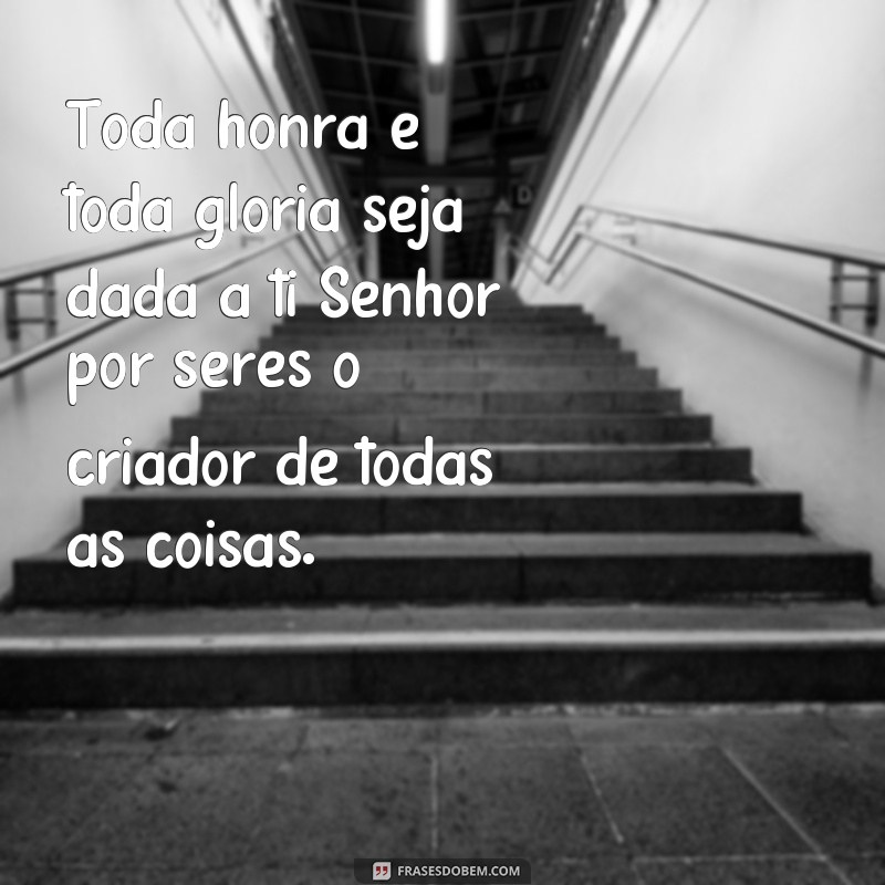 frases toda honra e toda glória seja dada a ti senhor Toda honra e toda glória seja dada a ti Senhor por seres o criador de todas as coisas.