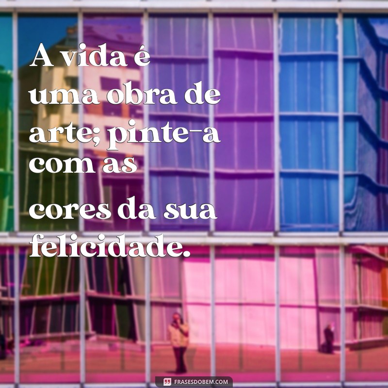 frases espetacular A vida é uma obra de arte; pinte-a com as cores da sua felicidade.