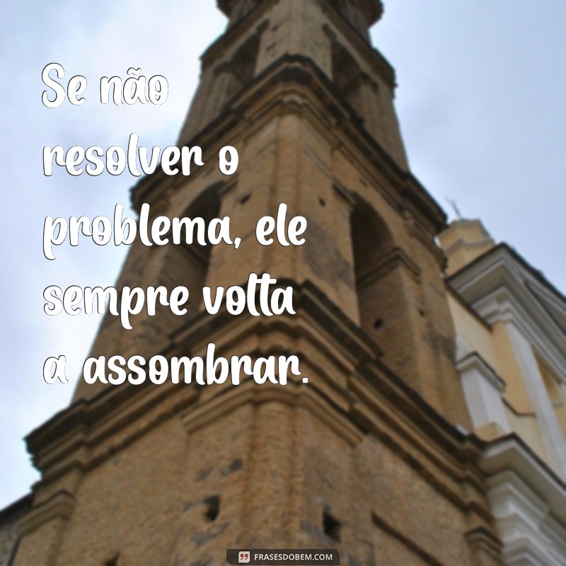se não matar a cobra ela volta Se não resolver o problema, ele sempre volta a assombrar.