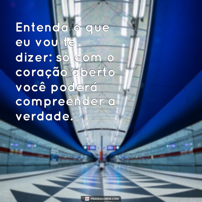 frases entenda o que eu vou te dizer Entenda o que eu vou te dizer: só com o coração aberto você poderá compreender a verdade.