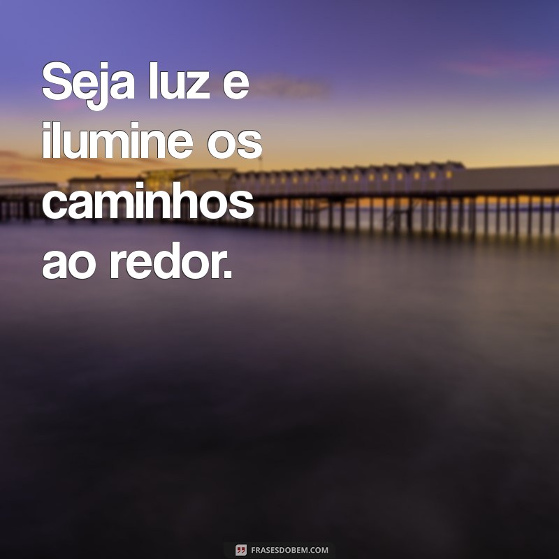 seja luz, frases curtas Seja luz e ilumine os caminhos ao redor.