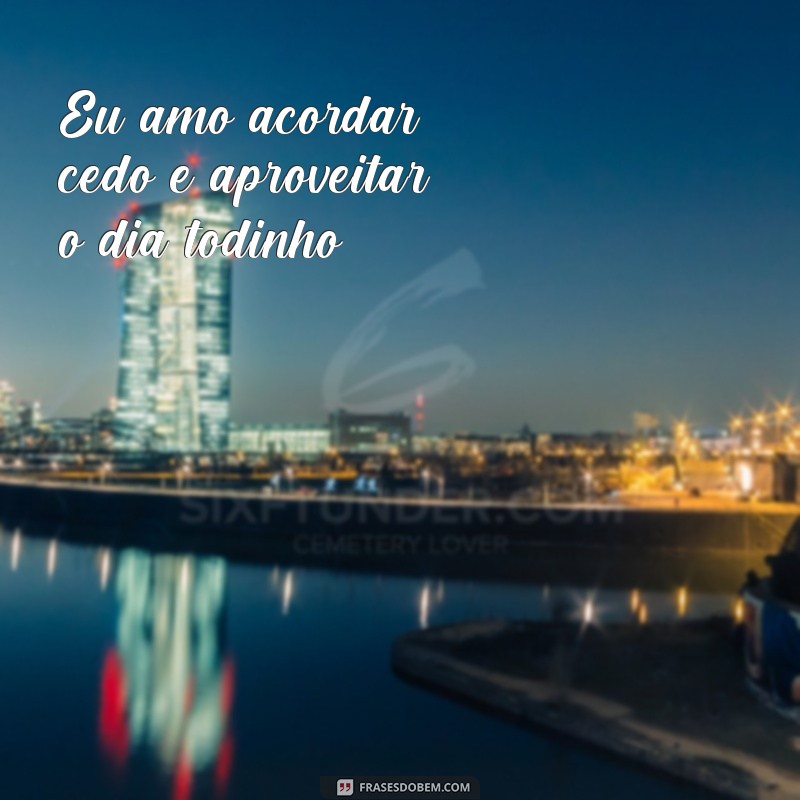 frases todinha Eu amo acordar cedo e aproveitar o dia todinho!