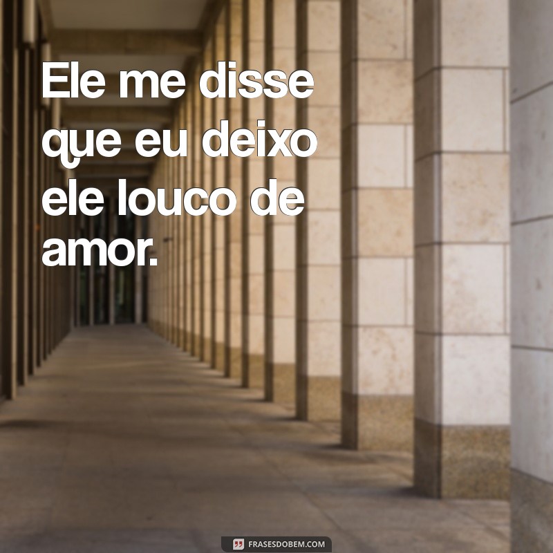 ele me disse que eu deixo ele louco Ele me disse que eu deixo ele louco de amor.