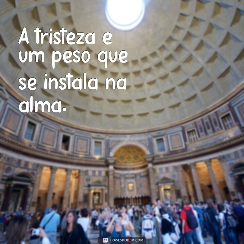 a tristeza machuca a alma A tristeza é um peso que se instala na alma.