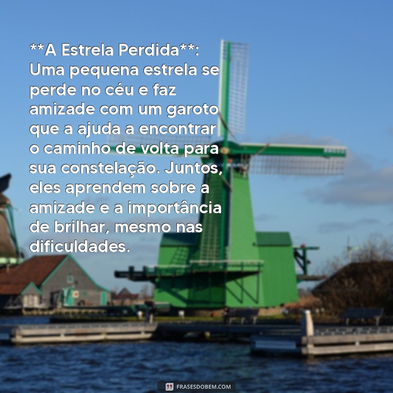 historia infantil para dormir **A Estrela Perdida**: Uma pequena estrela se perde no céu e faz amizade com um garoto que a ajuda a encontrar o caminho de volta para sua constelação. Juntos, eles aprendem sobre a amizade e a importância de brilhar, mesmo nas dificuldades.