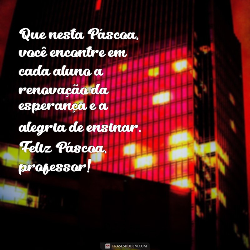 mensagem de pascoa para professores Que nesta Páscoa, você encontre em cada aluno a renovação da esperança e a alegria de ensinar. Feliz Páscoa, professor!