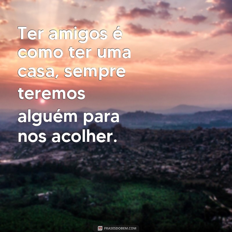 frases como ter amigos Ter amigos é como ter uma casa, sempre teremos alguém para nos acolher.