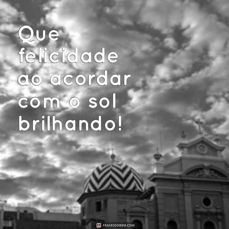 que felicidade Que felicidade ao acordar com o sol brilhando!