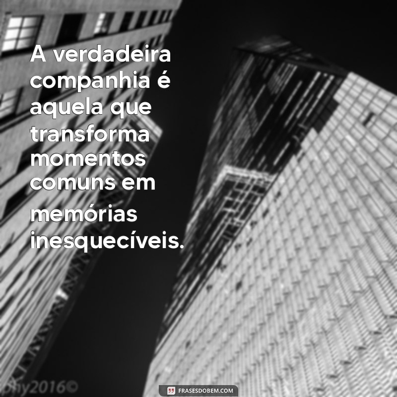 frases sobre companhia A verdadeira companhia é aquela que transforma momentos comuns em memórias inesquecíveis.