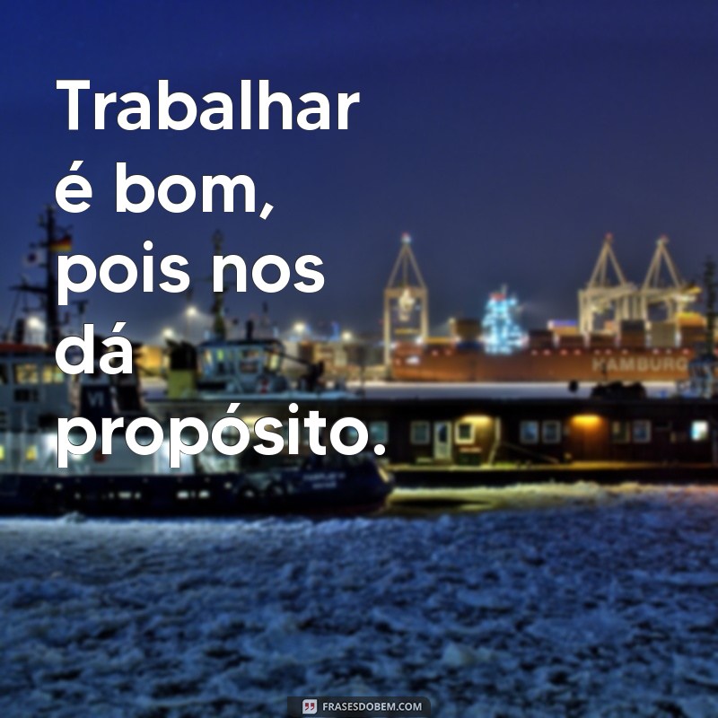 trabalhar é bom Trabalhar é bom, pois nos dá propósito.