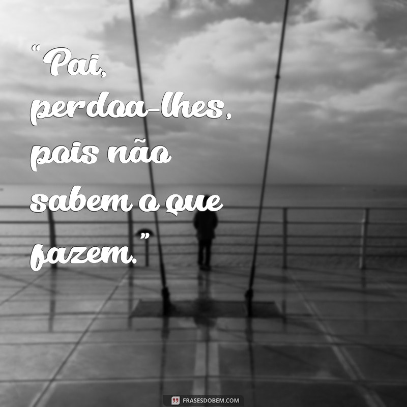 frases que jesus falou na cruz “Pai, perdoa-lhes, pois não sabem o que fazem.”