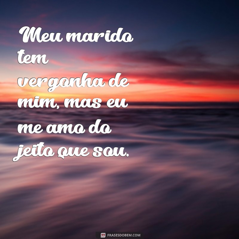 meu marido tem vergonha de mim frases Meu marido tem vergonha de mim, mas eu me amo do jeito que sou.