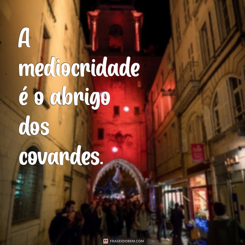 pessoa mediocre A mediocridade é o abrigo dos covardes.