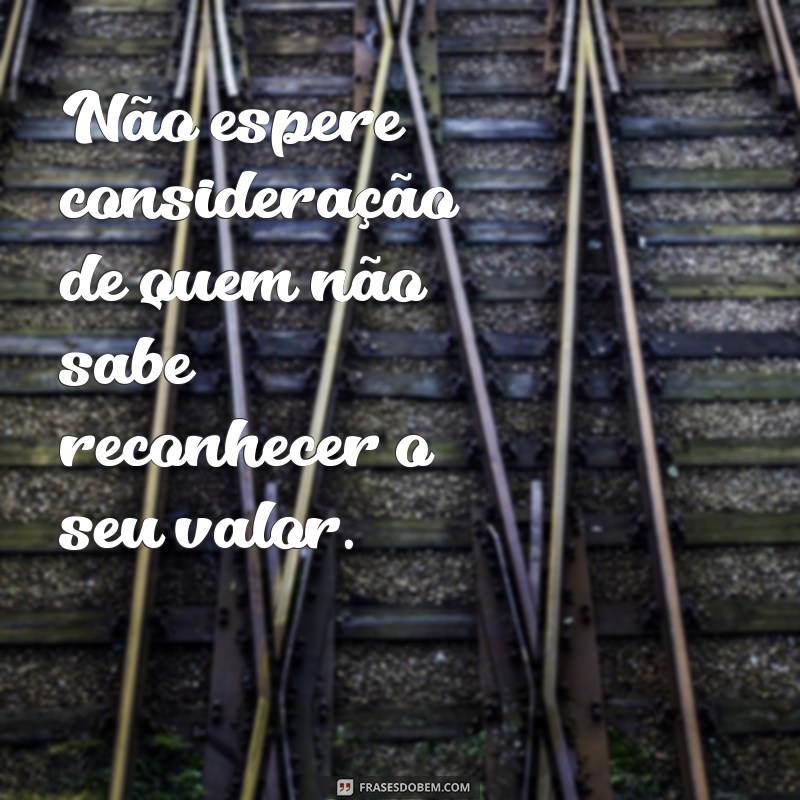 não espere consideração das pessoas Não espere consideração de quem não sabe reconhecer o seu valor.