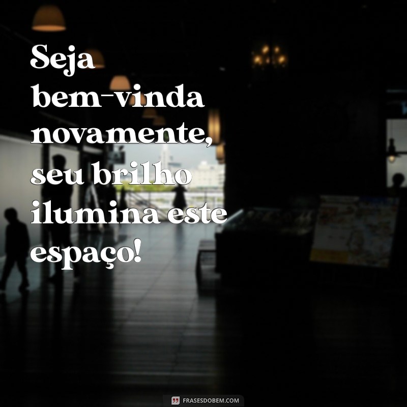 seja bem vinda novamente Seja bem-vinda novamente, seu brilho ilumina este espaço!