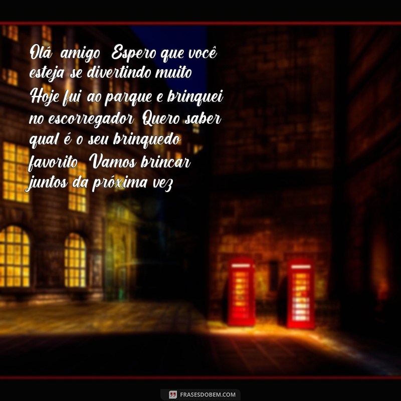 carta infantil para um amigo Olá, amigo! Espero que você esteja se divertindo muito! Hoje fui ao parque e brinquei no escorregador. Quero saber qual é o seu brinquedo favorito! Vamos brincar juntos da próxima vez?