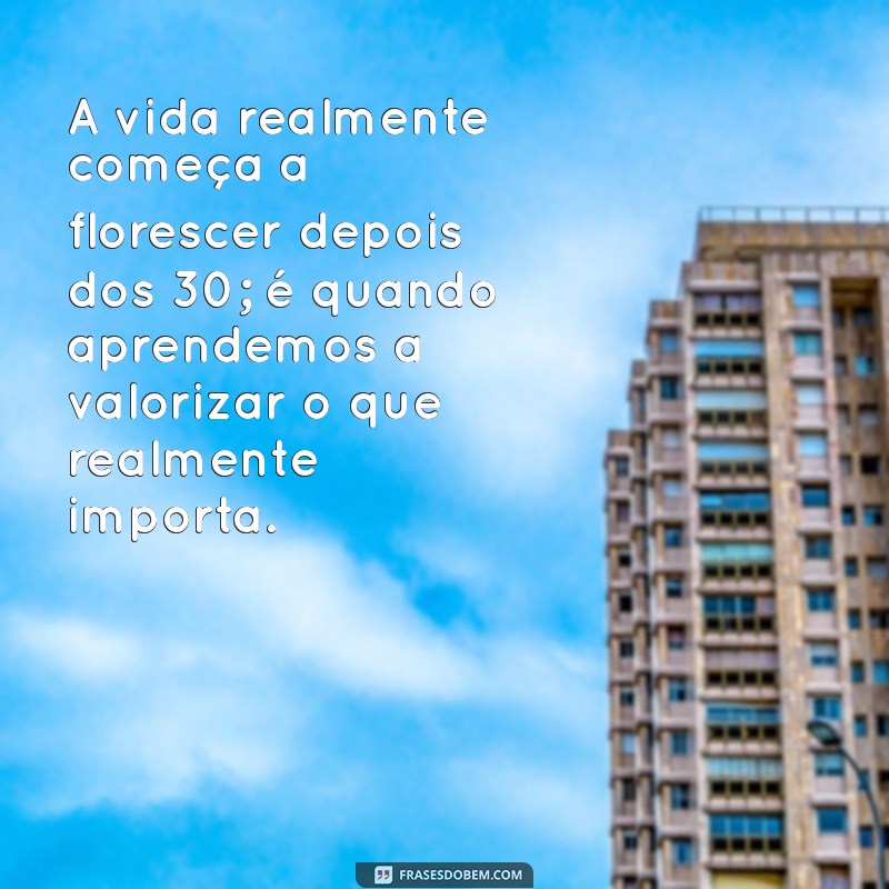 mensagem depois de uma certa idade A vida realmente começa a florescer depois dos 30; é quando aprendemos a valorizar o que realmente importa.