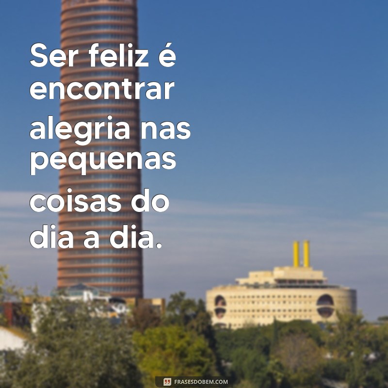 reflexão ser feliz Ser feliz é encontrar alegria nas pequenas coisas do dia a dia.