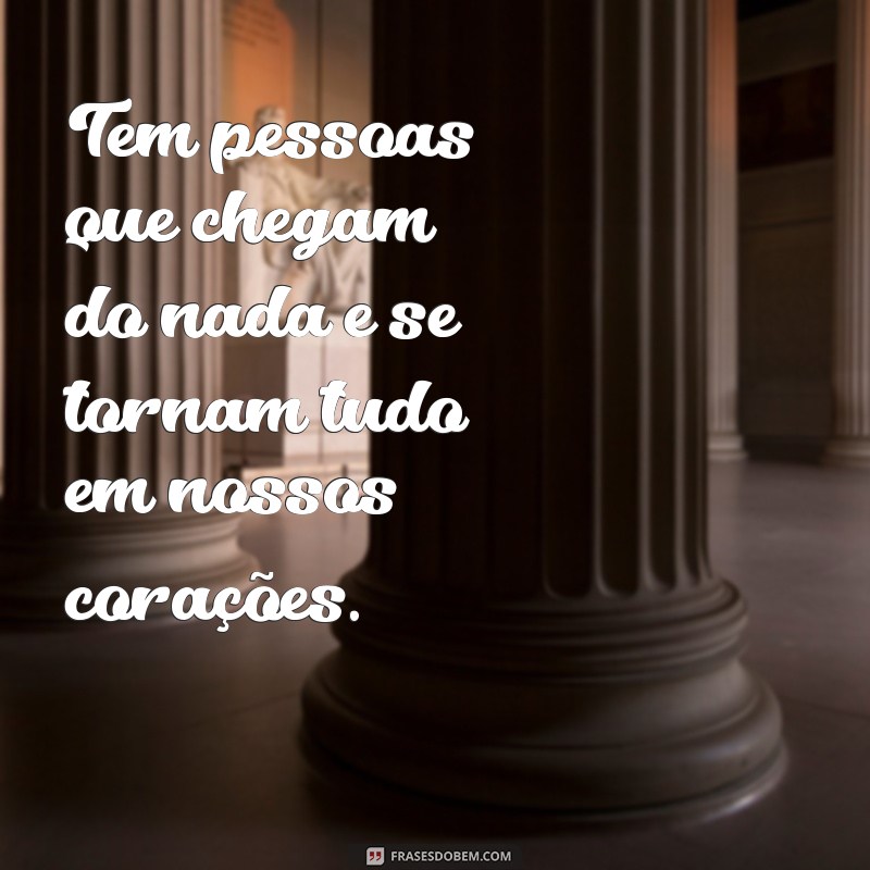 tem pessoas que chegam do nada e se tornam tudo Tem pessoas que chegam do nada e se tornam tudo em nossos corações.