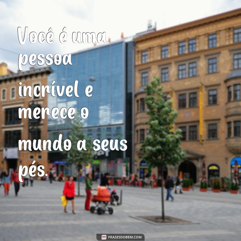 frases você merece o mundo Você é uma pessoa incrível e merece o mundo a seus pés.