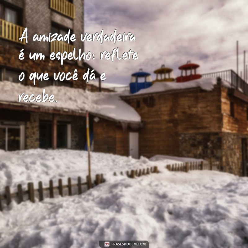 reciprocidade na amizade A amizade verdadeira é um espelho: reflete o que você dá e recebe.