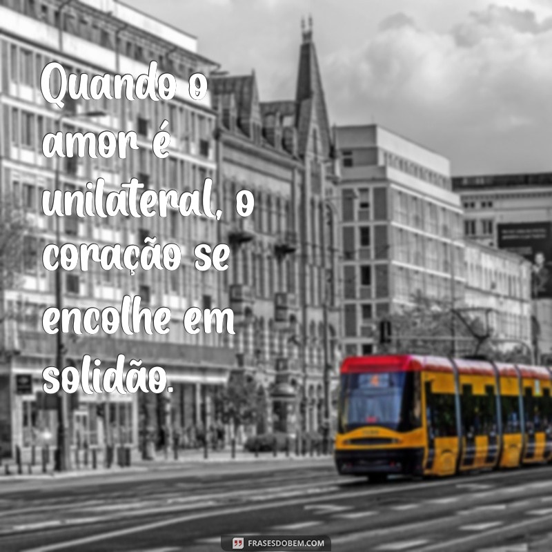 quando não há reciprocidade Quando o amor é unilateral, o coração se encolhe em solidão.