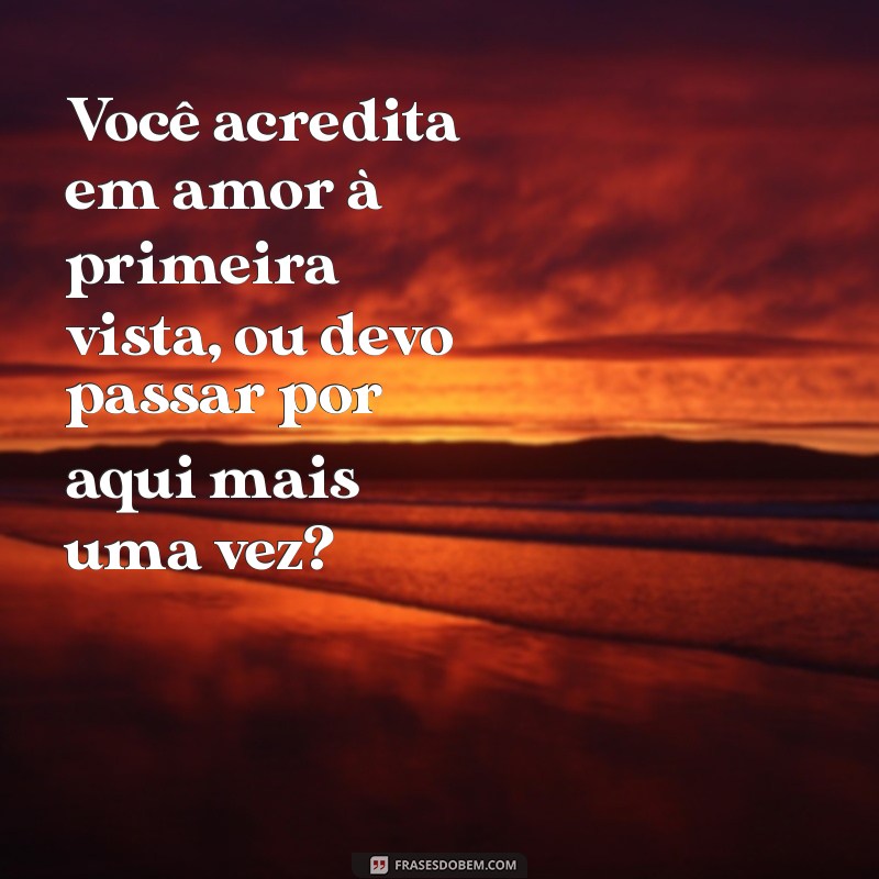 melhores cantadas do mundo Você acredita em amor à primeira vista, ou devo passar por aqui mais uma vez?