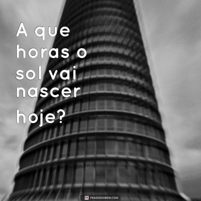 frases que horas o sol vai nascer hoje A que horas o sol vai nascer hoje?