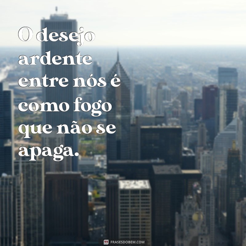 frases com tesao O desejo ardente entre nós é como fogo que não se apaga.