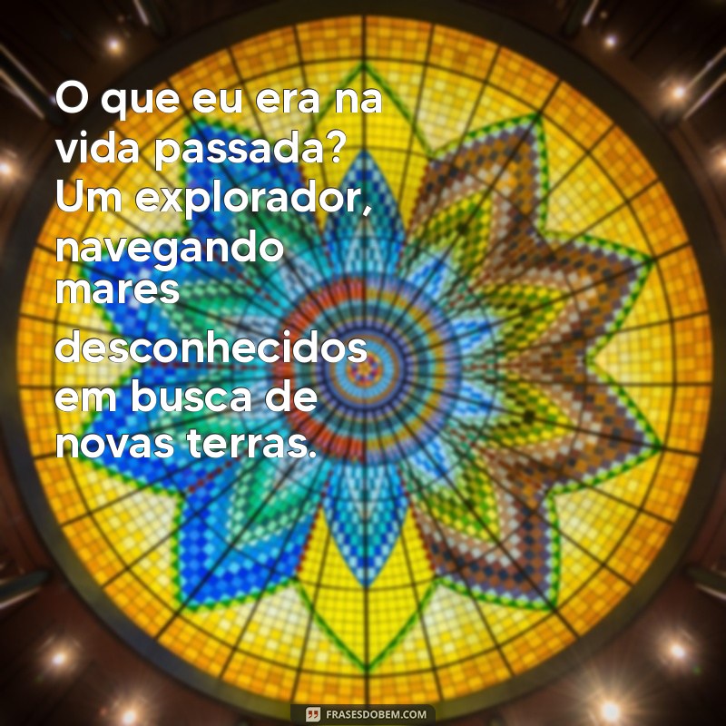 o que eu era na vida passada O que eu era na vida passada? Um explorador, navegando mares desconhecidos em busca de novas terras.