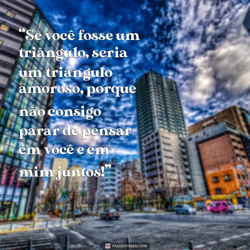 cantadas engraçadas pesadas “Se você fosse um triângulo, seria um triângulo amoroso, porque não consigo parar de pensar em você e em mim juntos!”