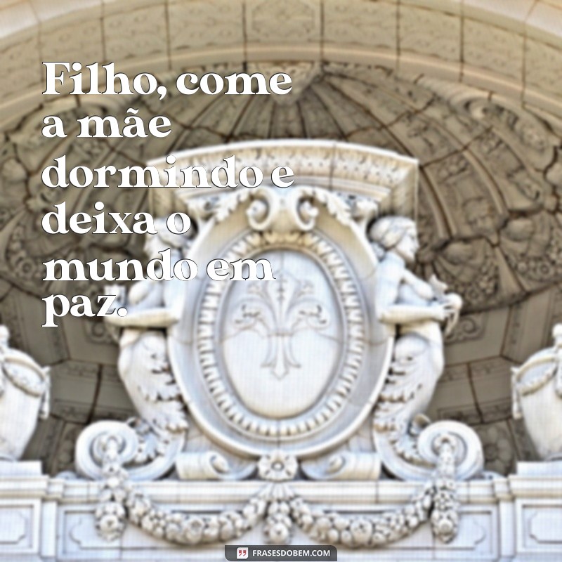 filho come a mae dormindo Filho, come a mãe dormindo e deixa o mundo em paz.