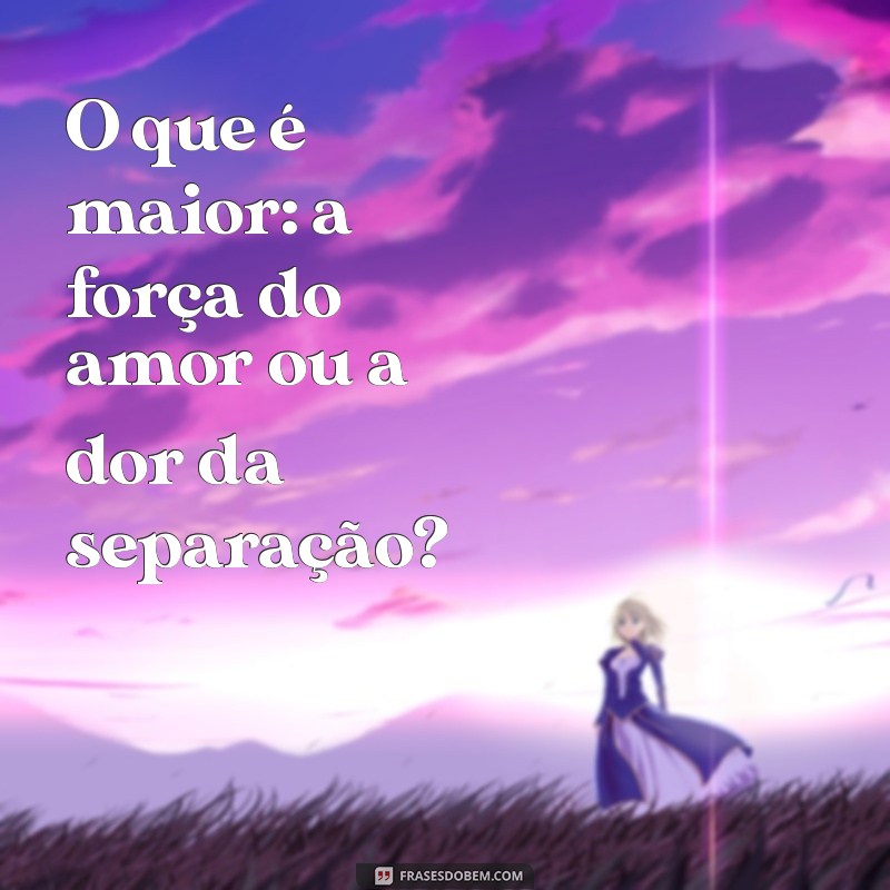 o que é maior O que é maior: a força do amor ou a dor da separação?