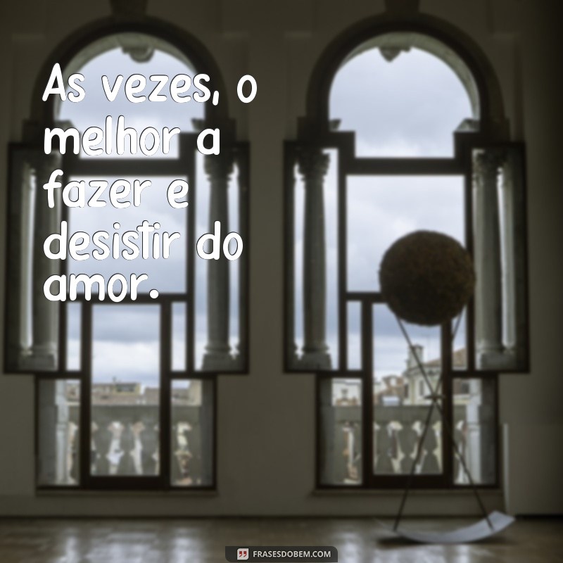 frases deistir do amor Às vezes, o melhor a fazer é desistir do amor.