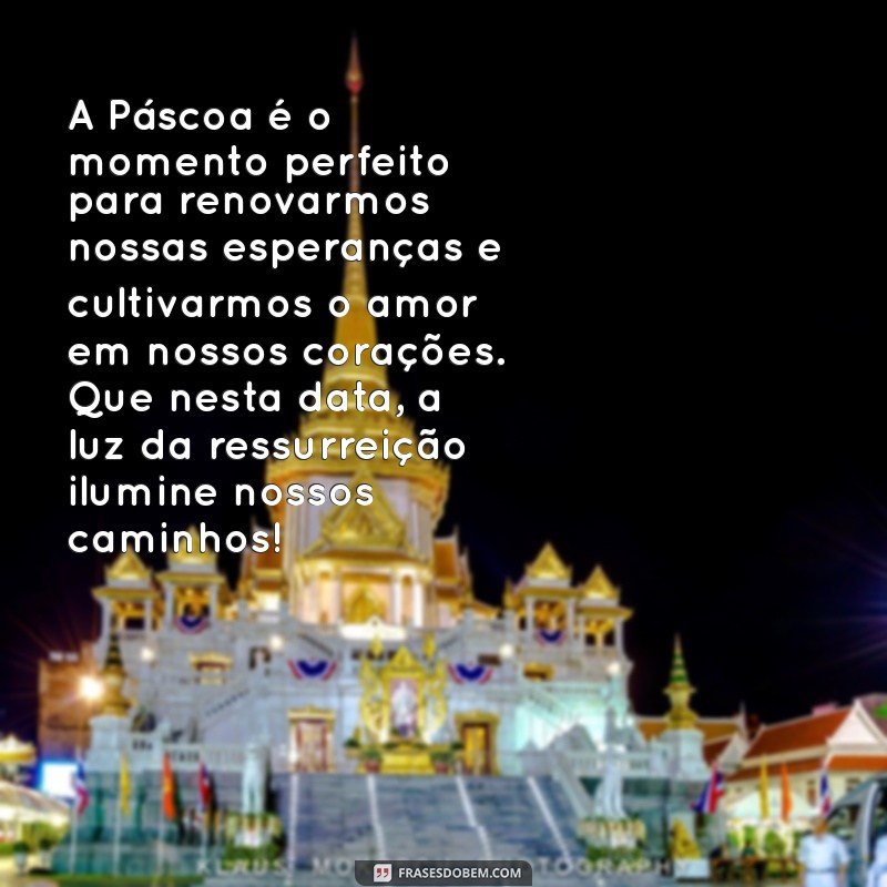 textos de pascoa A Páscoa é o momento perfeito para renovarmos nossas esperanças e cultivarmos o amor em nossos corações. Que nesta data, a luz da ressurreição ilumine nossos caminhos!