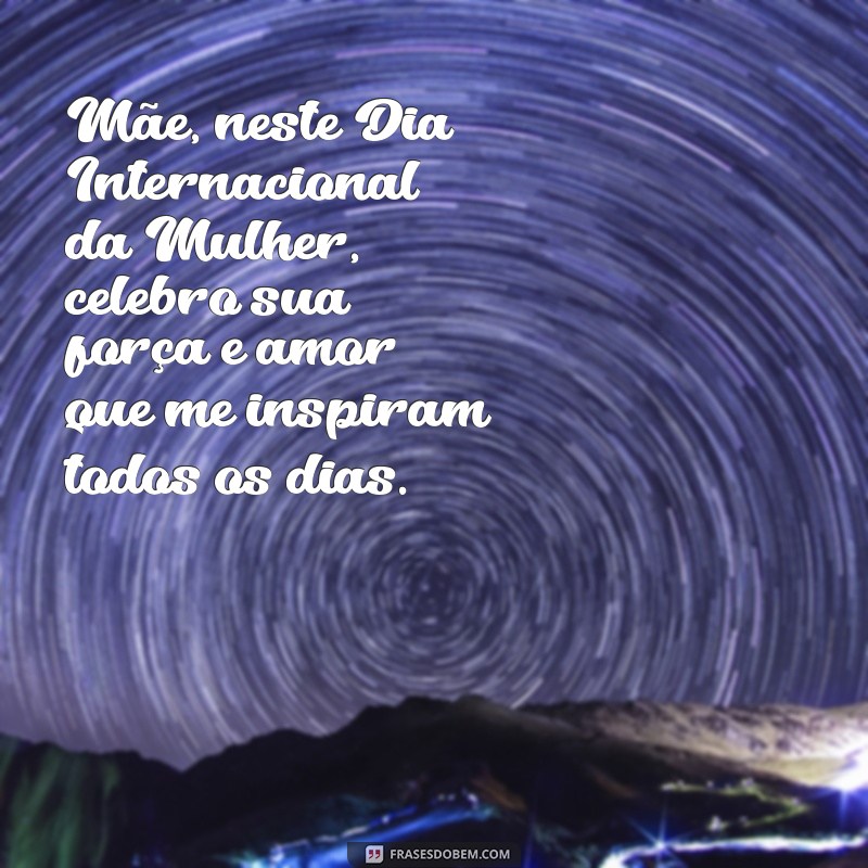 mensagem para o dia 8 de março para mãe Mãe, neste Dia Internacional da Mulher, celebro sua força e amor que me inspiram todos os dias.