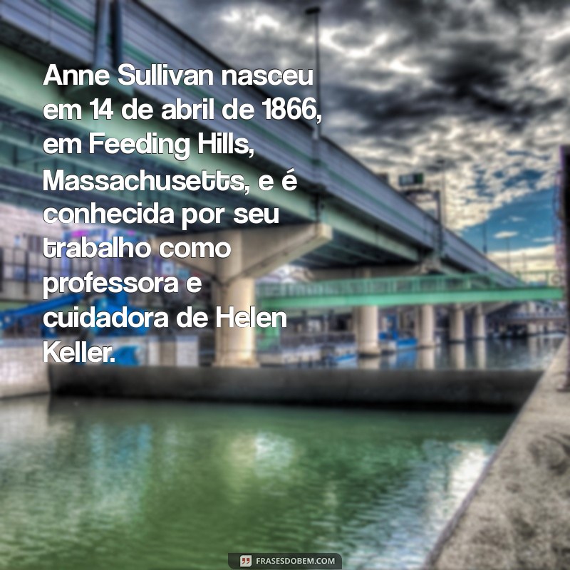 biografia de anne sullivan Anne Sullivan nasceu em 14 de abril de 1866, em Feeding Hills, Massachusetts, e é conhecida por seu trabalho como professora e cuidadora de Helen Keller.